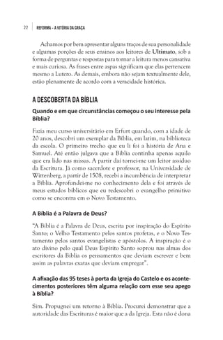 22 REFORMA–AVITÓRIADAGRAÇA
Achamos por bem apresentar alguns traços de sua personalidade
e algumas porções de seus ensinos aos leitores de Ultimato, sob a
forma de perguntas e respostas para tornar a leitura menos cansativa
e mais curiosa. As frases entre aspas significam que elas pertencem
mesmo a Lutero. As demais, embora não sejam textualmente dele,
estão plenamente de acordo com a veracidade histórica. 
A DESCOBERTA DA BÍBLIA
Quando e em que circunstâncias começou o seu interesse pela
Bíblia?
Fazia meu curso universitário em Erfurt quando, com a idade de
20 anos, descobri um exemplar da Bíblia, em latim, na biblioteca
da escola. O primeiro trecho que eu li foi a história de Ana e
Samuel. Até então julgava que a Bíblia continha apenas aquilo
que era lido nas missas. A partir daí tornei-me um leitor assíduo
da Escritura. Já como sacerdote e professor, na Universidade de
Wittenberg, a partir de 1508, recebi a incumbência de interpretar
a Bíblia. Aprofundei-me no conhecimento dela e foi através de
meus estudos bíblicos que eu redescobri o evangelho primitivo
como se encontra em o Novo Testamento.
A Bíblia é a Palavra de Deus?
“A Bíblia é a Palavra de Deus, escrita por inspiração do Espírito
Santo; o Velho Testamento pelos santos profetas, e o Novo Tes-
tamento pelos santos evangelistas e apóstolos. A inspiração é o
ato divino pelo qual Deus Espírito Santo soprou nas almas dos
escritores da Bíblia os pensamentos que deviam escrever e bem
assim as palavras exatas que deviam empregar”.
A afixação das 95 teses à porta da Igreja do Castelo e os aconte-
cimentos posteriores têm alguma relação com esse seu apego
à Bíblia?
Sim. Propugnei um retorno à Bíblia. Procurei demonstrar que a
autoridade das Escrituras é maior que a da Igreja. Esta não é dona
 