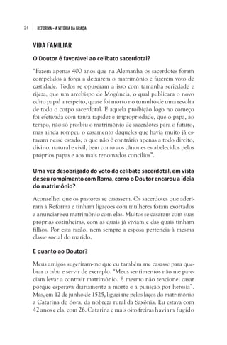24 REFORMA–AVITÓRIADAGRAÇA
VIDA FAMILIAR
O Doutor é favorável ao celibato sacerdotal?
“Fazem apenas 400 anos que na Alemanha os sacerdotes foram
compelidos à força a deixarem o matrimônio e fazerem voto de
castidade. Todos se opuseram a isso com tamanha seriedade e
rijeza, que um arcebispo de Mogúncia, o qual publicara o novo
edito papal a respeito, quase foi morto no tumulto de uma revolta
de todo o corpo sacerdotal. E aquela proibição logo no começo
foi efetivada com tanta rapidez e impropriedade, que o papa, ao
tempo, não só proibiu o matrimônio de sacerdotes para o futuro,
mas ainda rompeu o casamento daqueles que havia muito já es-
tavam nesse estado, o que não é contrário apenas a todo direito,
divino, natural e civil, bem como aos cânones estabelecidos pelos
próprios papas e aos mais renomados concílios”.
Uma vez desobrigado do voto do celibato sacerdotal, em vista
de seu rompimento com Roma, como o Doutor encarou a ideia
do matrimônio?
Aconselhei que os pastores se casassem. Os sacerdotes que aderi-
ram à Reforma e tinham ligações com mulheres foram exortados
a anunciar seu matrimônio com elas. Muitos se casaram com suas
próprias cozinheiras, com as quais já viviam e das quais tinham
filhos. Por esta razão, nem sempre a esposa pertencia à mesma
classe social do marido.
E quanto ao Doutor?
Meus amigos sugeriram-me que eu também me casasse para que-
brar o tabu e servir de exemplo. “Meus sentimentos não me pare-
ciam levar a contrair matrimônio. E mesmo não tencionei casar
porque esperava diariamente a morte e a punição por heresia”.
Mas, em 12 de junho de 1525, liguei-me pelos laços do matrimônio
a Catarina de Bora, da nobreza rural da Saxônia. Eu estava com
42 anos e ela, com 26. Catarina e mais oito freiras haviam fugido
 