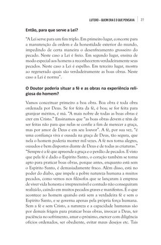 27Lutero – quem era e o que pensava
Então, para que serve a Lei?
“A Lei serve para um fim triplo. Em primeiro lugar, concorre para
a manutenção da ordem e da honestidade exterior do mundo,
impedindo de certa maneira o desenfreamento grosseiro do
pecado. Neste caso a Lei é freio. Em segundo lugar, ensina de
modo especial aos homens a reconhecerem verdadeiramente seus
pecados. Neste caso a Lei é espelho. Em terceiro lugar, mostra
ao regenerado quais são verdadeiramente as boas obras. Neste
caso a Lei é norma”.
O Doutor poderia situar a fé e as obras na experiência reli-
giosa do homem?
Vamos conceituar primeiro a boa obra. Boa obra é toda obra
ordenada por Deus. Se for feita da fé, é boa; se for feita para
granjear méritos, é má. “A mais nobre de todas as boas obras é
crer em Cristo.” Ensinamos que “as boas obras devem e têm de
ser feitas não para que nelas se confie a fim de merecer a graça,
mas por amor de Deus e em seu louvor”. A fé, por sua vez, “é
uma confiança viva e ousada na graça de Deus, tão segura, que
nela o homem poderia morrer mil vezes. A fé nos torna alegres,
ousados e bem dispostos diante de Deus e de todas as criaturas.”
“Sempre é a fé que apreende a graça e o perdão de pecados. E visto
que pela fé é dado o Espírito Santo, o coração também se torna
apto para praticar boas obras, porque antes, enquanto está sem
o Espírito Santo, é demasiadamente fraco. Além disso, está no
poder do diabo, que impele a pobre natureza humana a muitos
pecados, como vemos nos filósofos que se lançaram à empresa
de viver vida honesta e irrepreensível e contudo não conseguiram
realizá-lo, caindo em muitos pecados graves e manifestos. É o que
acontece ao homem quando está sem a verdadeira fé e sem o
Espírito Santo, e se governa apenas pela própria força humana.
Sem a fé e sem Cristo, a natureza e a capacidade humanas são
por demais frágeis para praticar boas obras, invocar a Deus, ter
paciência no sofrimento, amar o próximo, exercer com diligência
ofícios ordenados, ser obediente, evitar maus desejos etc. Tais
 