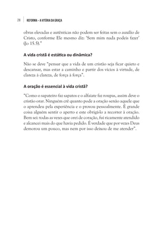 28 REFORMA–AVITÓRIADAGRAÇA
obras elevadas e autênticas não podem ser feitas sem o auxílio de
Cristo, conforme Ele mesmo diz: ‘Sem mim nada podeis fazer’
(Jo 15.5).”
A vida cristã é estática ou dinâmica?
Não se deve “pensar que a vida de um cristão seja ficar quieto e
descansar, mas estar a caminho e partir dos vícios à virtude, de
clareza à clareza, de força à força”.
A oração é essencial à vida cristã?
“Como o sapateiro faz sapatos e o alfaiate faz roupas, assim deve o
cristão orar. Ninguém crê quanto pode a oração senão aquele que
o aprendeu pela experiência e o provou pessoalmente. É grande
coisa alguém sentir o aperto e este obrigá-lo a recorrer à oração.
Bem sei: todas as vezes que orei de coração, fui ricamente atendido
e alcancei mais do que havia pedido. É verdade que por vezes Deus
demorou um pouco, mas nem por isso deixou de me atender”.
 
