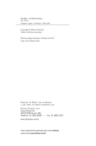 Copyright © Editora Ultimato
Todos os direitos reservados
Primeira edição eletrônica: Outubro de 2013
Capa: Ana Cláudia Nunes
Publicado no Brasil com autorização
e com todos os direitos reservados pela
Editora Ultimato Ltda
Caixa Postal 43
36570-000 Viçosa, MG
Telefone: 31 3611-8500 — Fax: 31 3891-1557
www.ultimato.com.br
REFORMA - A VITÓRIA DA GRAÇA
Série 45 Anos
Categoria: Igreja / Liderança / Vida Cristã
Textos originalmente publicados pela revista Ultimato
e pelo portal www.ultimato.com.br
 