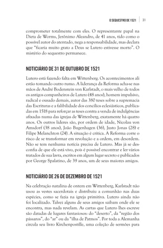 31O seqUestro de 1521
comprometer totalmente com eles. O representante papal na
Dieta de Worms, Jerônimo Aleandro, de 41 anos, tido como o
possível autor do atentado, nega a responsabilidade, mas declara
que “ficaria muito grato a Deus se Lutero estivesse morto”. O
mistério do sequestro permanece.
Noticiário de 31 de outubro de 1521
Lutero está fazendo falta em Wittenberg. Os acontecimentos ali
estão tomando outro rumo. A liderança da Reforma acha-se nas
mãos de André Bodenstein von Karlstadt, o mais velho de todos
os antigos companheiros de Lutero (48 anos), homem impulsivo,
radical e ousado demais, autor das 380 teses sobre a supremacia
das Escrituras e a falibilidade dos concílios eclesiásticos, publica-
das em 1518 para reforçar as teses contra a venda de indulgências
afixadas numa das igrejas de Wittenberg, exatamente há quatro
anos. Os outros líderes são, por ordem de idade, Nicolau von
Amsdorf (38 anos), João Bugenhagen (36), Justo Jonas (28) e
Filipe Melanchton (24). A situação é crítica. A Reforma corre o
risco de se transformar em revolução e a ordem, em desordem.
Não se tem nenhuma notícia precisa de Lutero. Mas já se des-
confia de que ele está vivo, pois é possível encontrar e ler vários
tratados de sua lavra, escritos em algum lugar secreto e publicados
por George Spalatino, de 39 anos, um de seus maiores amigos.
Noticiário de 26 de dezembro de 1521
Na celebração natalina de ontem em Wittenberg, Karlstadt não
usou as vestes sacerdotais e distribuiu a comunhão nas duas
espécies, como se fazia na igreja primitiva. Lutero ainda não
foi localizado. Talvez alguns de seus amigos saibam onde ele se
encontra, mas nada revelam. As cartas que Lutero lhes escreve
são datadas de lugares fantasiosos: do “deserto”, da “região dos
pássaros”, do “ar” ou da “ilha de Patmos”. Por toda a Alemanha
circula seu livro Kirchenpostille, uma coleção de sermões para
 