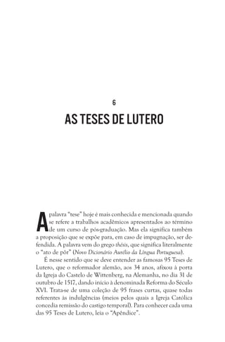 6
As teses de Lutero
A
palavra “tese” hoje é mais conhecida e mencionada quando
se refere a trabalhos acadêmicos apresentados ao término
de um curso de pós-graduação. Mas ela significa também
a proposição que se expõe para, em caso de impugnação, ser de-
fendida. A palavra vem do grego thésis, que significa literalmente
o “ato de pôr” (Novo Dicionário Aurélio da Língua Portuguesa).
É nesse sentido que se deve entender as famosas 95 Teses de
Lutero, que o reformador alemão, aos 34 anos, afixou à porta
da Igreja do Castelo de Wittenberg, na Alemanha, no dia 31 de
outubro de 1517, dando início à denominada Reforma do Século
XVI. Trata-se de uma coleção de 95 frases curtas, quase todas
referentes às indulgências (meios pelos quais a Igreja Católica
concedia remissão do castigo temporal). Para conhecer cada uma
das 95 Teses de Lutero, leia o “Apêndice”.
 