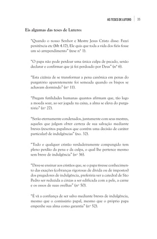 35As teses de Lutero
Eis algumas das teses de Lutero:
“Quando o nosso Senhor e Mestre Jesus Cristo disse: Fazei
penitência etc (Mt 4.17), Ele quis que toda a vida dos fiéis fosse
um só arrependimento” (tese n° 1).
“O papa não pode perdoar uma única culpa de pecado, senão
declarar e confirmar que já foi perdoado por Deus” (n° 6).
“Esta cizânia de se transformar a pena canônica em penas do
purgatório aparentemente foi semeada quando os bispos se
achavam dormindo” (nº 11).
“Pregam futilidades humanas quantos afirmam que, tão logo
a moeda soar, ao ser jogada na caixa, a alma se eleva do purga-
tório” (nº 27).
“Serão eternamente condenados, juntamente com seus mestres,
aqueles que julgam obter certeza de sua salvação mediante
breves (rescritos papalinos que contêm uma decisão de caráter
particular) de indulgências” (no. 32).
“Todo e qualquer cristão verdadeiramente compungido tem
pleno perdão da pena e da culpa, o qual lhe pertence mesmo
sem breve de indulgência” (nº 36).
“Deve-se ensinar aos cristãos que, se o papa tivesse conhecimen-
to das exações (cobranças rigorosas de dívida ou de impostos)
dos pregadores de indulgência, preferiria ver a catedral de São
Pedro ser reduzida a cinzas a ser edificada com a pele, a carne
e os ossos de suas ovelhas” (nº 50).
“É vã a confiança de ser salvo mediante breves de indulgência,
mesmo que o comissário papal, mesmo que o próprio papa
empenhe sua alma como garantia” (nº 52).
 
