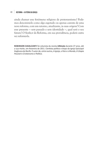 40 REFORMA–AVITÓRIADAGRAÇA
ainda chamar esse fenômeno religioso de protestantismo? Pode-
mos denominá-lo como algo esgotado ou apenas carente de uma
nova reforma, com um retorno, atualizante, às suas origens? Com
esse presente — sem passado e sem identidade —, qual será o seu
futuro? O Senhor da Reforma, em sua providência, poderá outra
vez reformá-la. 
ROBINSON CAVALCANTI foi colunista da revista Ultimato durante 27 anos, até
a sua morte, em fevereiro de 2011. Cientista político e bispo da Igreja Episcopal
Anglicana do Recife. É autor de, entre outros, A Igreja, o País e o Mundo, A Utopia
Possível e Cristianismo e Política.
 