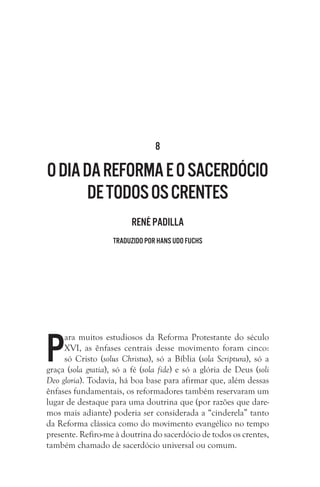 8
Odiada Reforma eosacerdócio
detodososcrentes
René Padilla
Traduzido por Hans Udo Fuchs
P
ara muitos estudiosos da Reforma Protestante do século
XVI, as ênfases centrais desse movimento foram cinco:
só Cristo (solus Christus), só a Bíblia (sola Scriptura), só a
graça (sola gratia), só a fé (sola fide) e só a glória de Deus (soli
Deo gloria). Todavia, há boa base para afirmar que, além dessas
ênfases fundamentais, os reformadores também reservaram um
lugar de destaque para uma doutrina que (por razões que dare-
mos mais adiante) poderia ser considerada a “cinderela” tanto
da Reforma clássica como do movimento evangélico no tempo
presente. Refiro-me à doutrina do sacerdócio de todos os crentes,
também chamado de sacerdócio universal ou comum.
 