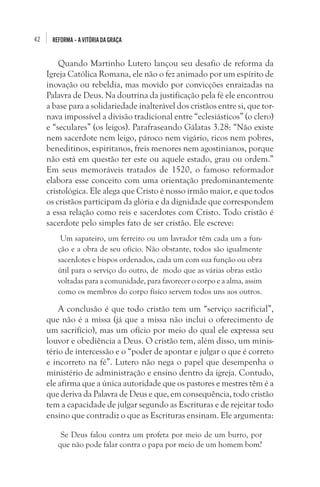 42 REFORMA–AVITÓRIADAGRAÇA
Quando Martinho Lutero lançou seu desafio de reforma da
Igreja Católica Romana, ele não o fez animado por um espírito de
inovação ou rebeldia, mas movido por convicções enraizadas na
Palavra de Deus. Na doutrina da justificação pela fé ele encontrou
a base para a solidariedade inalterável dos cristãos entre si, que tor-
nava impossível a divisão tradicional entre “eclesiásticos” (o clero)
e “seculares” (os leigos). Parafraseando Gálatas 3.28: “Não existe
nem sacerdote nem leigo, pároco nem vigário, ricos nem pobres,
beneditinos, espiritanos, freis menores nem agostinianos, porque
não está em questão ter este ou aquele estado, grau ou ordem.”
Em seus memoráveis tratados de 1520, o famoso reformador
elabora esse conceito com uma orientação predominantemente
cristológica. Ele alega que Cristo é nosso irmão maior, e que todos
os cristãos participam da glória e da dignidade que correspondem
a essa relação como reis e sacerdotes com Cristo. Todo cristão é
sacerdote pelo simples fato de ser cristão. Ele escreve:
 Um sapateiro, um ferreiro ou um lavrador têm cada um a fun-
ção e a obra de seu ofício. Não obstante, todos são igualmente
sacerdotes e bispos ordenados, cada um com sua função ou obra
útil para o serviço do outro, de  modo que as várias obras estão
voltadas para a comunidade, para favorecer o corpo e a alma, assim
como os membros do corpo físico servem todos uns aos outros.
A conclusão é que todo cristão tem um “serviço sacrificial”,
que não é a missa (já que a missa não inclui o oferecimento de
um sacrifício), mas um ofício por meio do qual ele expressa seu
louvor e obediência a Deus. O cristão tem, além disso, um minis-
tério de intercessão e o “poder de apontar e julgar o que é correto
e incorreto na fé”. Lutero não nega o papel que desempenha o
ministério de administração e ensino dentro da igreja. Contudo,
ele afirma que a única autoridade que os pastores e mestres têm é a
que deriva da Palavra de Deus e que, em consequência, todo cristão
tem a capacidade de julgar segundo as Escrituras e de rejeitar todo
ensino que contradiz o que as Escrituras ensinam. Ele argumenta:
 Se Deus falou contra um profeta por meio de um burro, por
que não pode falar contra o papa por meio de um homem bom?
 