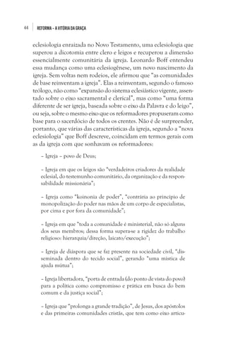 44 REFORMA–AVITÓRIADAGRAÇA
eclesiologia enraizada no Novo Testamento, uma eclesiologia que
superou a dicotomia entre clero e leigos e recuperou a dimensão
essencialmente comunitária da igreja. Leonardo Boff entendeu
essa mudança como uma eclesiogênese, um novo nascimento da
igreja. Sem voltas nem rodeios, ele afirmou que “as comunidades
de base reinventam a igreja”. Elas a reinventam, segundo o famoso
teólogo, não como “expansão do sistema eclesiástico vigente, assen-
tado sobre o eixo sacramental e clerical”, mas como “uma forma
diferente de ser igreja, baseada sobre o eixo da Palavra e do leigo”,
ou seja, sobre o mesmo eixo que os reformadores propuseram como
base para o sacerdócio de todos os crentes. Não é de surpreender,
portanto, que várias das características da igreja, segundo a “nova
eclesiologia” que Boff descreve, coincidam em termos gerais com
as da igreja com que sonhavam os reformadores:
– Igreja – povo de Deus;
– Igreja em que os leigos são “verdadeiros criadores da realidade
eclesial, do testemunho comunitário, da organização e da respon-
sabilidade missionária”;
– Igreja como “koinonia de poder”, “contrária ao princípio de
monopolização do poder nas mãos de um corpo de especialistas,
por cima e por fora da comunidade”;
– Igreja em que “toda a comunidade é ministerial, não só alguns
dos seus membros; dessa forma supera-se a rigidez do trabalho
religioso: hierarquia/direção, laicato/execução”;
– Igreja de diáspora que se faz presente na sociedade civil, “dis-
seminada dentro do tecido social”, gerando “uma mística de
ajuda mútua”;
– Igreja libertadora, “porta de entrada (do ponto de vista do povo)
para a política como compromisso e prática em busca do bem
comum e da justiça social”;
– Igreja que “prolonga a grande tradição”, de Jesus, dos apóstolos
e das primeiras comunidades cristãs, que tem como eixo articu-
 