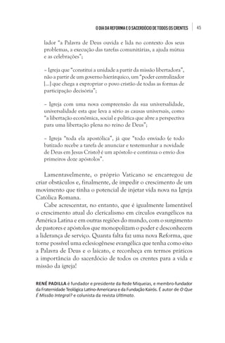 45Odiada Reforma eosacerdóciodetodososcrentes
lador “a Palavra de Deus ouvida e lida no contexto dos seus
problemas, a execução das tarefas comunitárias, a ajuda mútua
e as celebrações”;
– Igreja que “constitui a unidade a partir da missão libertadora”,
não a partir de um governo hierárquico, um “poder centralizador
[...] que chega a expropriar o povo cristão de todas as formas de
participação decisória”;
– Igreja com uma nova compreensão da sua universalidade,
universalidade esta que leva a sério as causas universais, como
“a libertação econômica, social e política que abre a perspectiva
para uma libertação plena no reino de Deus”;
– Igreja “toda ela apostólica”, já que “todo enviado (e todo
batizado recebe a tarefa de anunciar e testemunhar a novidade
de Deus em Jesus Cristo) é um apóstolo e continua o envio dos
primeiros doze apóstolos”.
Lamentavelmente, o próprio Vaticano se encarregou de
criar obstáculos e, finalmente, de impedir o crescimento de um
movimento que tinha o potencial de injetar vida nova na Igreja
Católica Romana.
Cabe acrescentar, no entanto, que é igualmente lamentável
o crescimento atual do clericalismo em círculos evangélicos na
América Latina e em outras regiões do mundo, com o surgimento
de pastores e apóstolos que monopolizam o poder e desconhecem
a liderança de serviço. Quanta falta faz uma nova Reforma, que
torne possível uma eclesiogênese evangélica que tenha como eixo
a Palavra de Deus e o laicato, e reconheça em termos práticos
a importância do sacerdócio de todos os crentes para a vida e
missão da igreja!
RENÉ PADILLA é fundador e presidente da Rede Miqueias, e membro-fundador
da Fraternidade Teológica Latino-Americana e da Fundação Kairós. É autor de O Que
É Missão Integral? e colunista da revista Ultimato.
 