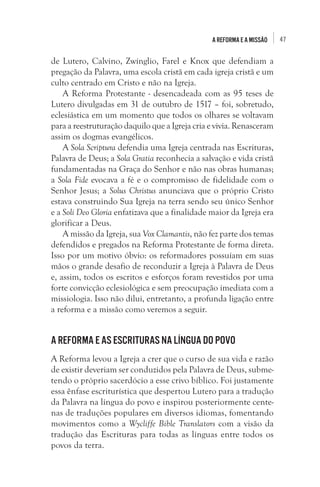 47A Reforma e a missão
de Lutero, Calvino, Zwínglio, Farel e Knox que defendiam a
pregação da Palavra, uma escola cristã em cada igreja cristã e um
culto centrado em Cristo e não na Igreja.
A Reforma Protestante - desencadeada com as 95 teses de
Lutero divulgadas em 31 de outubro de 1517 – foi, sobretudo,
eclesiástica em um momento que todos os olhares se voltavam
para a reestruturação daquilo que a Igreja cria e vivia. Renasceram
assim os dogmas evangélicos. 
A Sola Scriptura defendia uma Igreja centrada nas Escrituras,
Palavra de Deus; a Sola Gratia reconhecia a salvação e vida cristã
fundamentadas na Graça do Senhor e não nas obras humanas;
a Sola Fide evocava a fé e o compromisso de fidelidade com o
Senhor Jesus; a Solus Christus anunciava que o próprio Cristo
estava construindo Sua Igreja na terra sendo seu único Senhor
e a Soli Deo Gloria enfatizava que a finalidade maior da Igreja era
glorificar a Deus. 
A missão da Igreja, sua Vox Clamantis, não fez parte dos temas
defendidos e pregados na Reforma Protestante de forma direta.
Isso por um motivo óbvio: os reformadores possuíam em suas
mãos o grande desafio de reconduzir a Igreja à Palavra de Deus
e, assim, todos os escritos e esforços foram revestidos por uma
forte convicção eclesiológica e sem preocupação imediata com a
missiologia. Isso não dilui, entretanto, a profunda ligação entre
a reforma e a missão como veremos a seguir. 
A Reforma e as Escrituras na língua do povo
A Reforma levou a Igreja a crer que o curso de sua vida e razão
de existir deveriam ser conduzidos pela Palavra de Deus, subme-
tendo o próprio sacerdócio a esse crivo bíblico. Foi justamente
essa ênfase escriturística que despertou Lutero para a tradução
da Palavra na língua do povo e inspirou posteriormente cente-
nas de traduções populares em diversos idiomas, fomentando
movimentos como a Wycliffe Bible Translators com a visão da
tradução das Escrituras para todas as línguas entre todos os
povos da terra. 
 