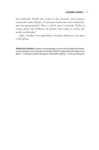 51A Reforma e a missão
mas exercitar. Ainda não somos o que seremos, mas estamos
crescendo nesta direção. O processo ainda não está terminado,
mas vai prosseguindo. Não é o final, mas é a estrada. Todas as
coisas ainda não brilham em glória, mas todas as coisas vão
sendo purificadas”.
Que o Senhor nos quebrante, converta, abençoe e use para
a Sua glória.
RONALDO LIDÓRIO édoutoremantropologia emissionário daAgênciaPresbite-
riana de Missões Transculturais e da Missão AMEM. É organizador de Indígenas do
Brasil — avaliando a missão da igreja e A Questão Indígena — Uma Luta Desigual.
 