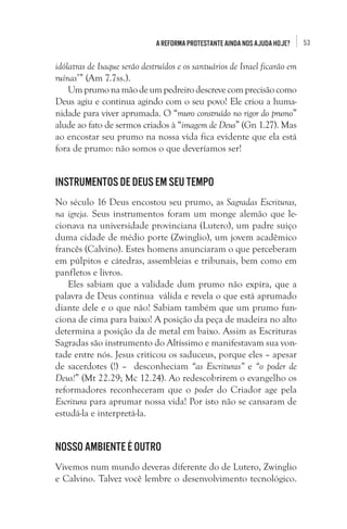 53A Reforma Protestante ainda nos ajuda hoje?
idólatras de Isaque serão destruídos e os santuários de Israel ficarão em
ruínas’” (Am 7.7ss.).
Umprumonamãodeumpedreirodescrevecomprecisãocomo
Deus agiu e continua agindo com o seu povo! Ele criou a huma-
nidade para viver aprumada. O “muro construído no rigor do prumo”
alude ao fato de sermos criados à “imagem de Deus” (Gn 1.27). Mas
ao encostar seu prumo na nossa vida fica evidente que ela está
fora de prumo: não somos o que deveríamos ser!
Instrumentos de Deus em seu tempo
No século 16 Deus encostou seu prumo, as Sagradas Escrituras,
na igreja. Seus instrumentos foram um monge alemão que le-
cionava na universidade provinciana (Lutero), um padre suiço
duma cidade de médio porte (Zwinglio), um jovem acadêmico
francês (Calvino). Estes homens anunciaram o que perceberam
em púlpitos e cátedras, assembleias e tribunais, bem como em
panfletos e livros.
Eles sabiam que a validade dum prumo não expira, que a
palavra de Deus continua válida e revela o que está aprumado
diante dele e o que não! Sabiam também que um prumo fun-
ciona de cima para baixo! A posição da peça de madeira no alto
determina a posição da de metal em baixo. Assim as Escrituras
Sagradas são instrumento do Altíssimo e manifestavam sua von-
tade entre nós. Jesus criticou os saduceus, porque eles – apesar
de sacerdotes (!) – desconheciam “as Escrituras” e “o poder de
Deus!” (Mt 22.29; Mc 12.24). Ao redescobrirem o evangelho os
reformadores reconheceram que o poder do Criador age pela
Escritura para aprumar nossa vida! Por isto não se cansaram de
estudá-la e interpretá-la.
Nosso ambiente é outro
Vivemos num mundo deveras diferente do de Lutero, Zwinglio
e Calvino. Talvez você lembre o desenvolvimento tecnológico.
 