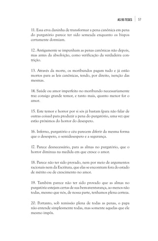 57as 95 teses
11. Essa erva daninha de transformar a pena canônica em pena
do purgatório parece ter sido semeada enquanto os bispos
certamente dormiam.
12. Antigamente se impunham as penas canônicas não depois,
mas antes da absolvição, como verificação da verdadeira con-
trição.
13. Através da morte, os moribundos pagam tudo e já estão
mortos para as leis canônicas, tendo, por direito, isenção das
mesmas.
14. Saúde ou amor imperfeito no moribundo necessariamente
traz consigo grande temor, e tanto mais, quanto menor for o
amor.
15. Este temor e horror por si sós já bastam (para não falar de
outras coisas) para produzir a pena do purgatório, uma vez que
estão próximos do horror do desespero.
16. Inferno, purgatório e céu parecem diferir da mesma forma
que o desespero, o semidesespero e a segurança.
17. Parece desnecessário, para as almas no purgatório, que o
horror diminua na medida em que cresce o amor.
18. Parece não ter sido provado, nem por meio de argumentos
racionais nem da Escritura, que elas se encontram fora do estado
de mérito ou de crescimento no amor.
19. Também parece não ter sido provado que as almas no
purgatório estejam certas de sua bem-aventurança, ao menos não
todas, mesmo que nós, de nossa parte, tenhamos plena certeza.
20. Portanto, sob remissão plena de todas as penas, o papa
não entende simplesmente todas, mas somente aquelas que ele
mesmo impôs.
 