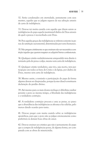 59as 95 teses
32. Serão condenados em eternidade, juntamente com seus
mestres, aqueles que se julgam seguros de sua salvação através
de carta de indulgência.
33. Deve-se ter muita cautela com aqueles que dizem serem as
indulgências do papa aquela inestimável dádiva de Deus através
da qual a pessoa é reconciliada com Deus.
34. Pois aquelas graças das indulgências se referem somente às pe-
nas de satisfação sacramental, determinadas por seres humanos.
35.Nãopregamcristãmenteosqueensinamnãosernecessáriaacon-
trição àqueles que querem resgatar ou adquirir breves confessionais.
36. Qualquer cristão verdadeiramente arrependido tem direito à
remissão pela de pena e culpa, mesmo sem carta de indulgência.
37. Qualquer cristão verdadeiro, seja vivo, seja morto, tem par-
ticipação em todos os bens de Cristo e da Igreja, por dádiva de
Deus, mesmo sem carta de indulgência.
38. Mesmo assim, a remissão e participação do papa de forma
alguma devem ser desprezadas, porque (como disse) constituem
declaração do perdão divino.
39. Até mesmo para os mais doutos teólogos é dificílimo exaltar
perante o povo ao mesmo tempo, a liberdade das indulgências
e a verdadeira contrição.
40. A verdadeira contrição procura e ama as penas, ao passo
que a abundância das indulgências as afrouxa e faz odiá-las, pelo
menos dando ocasião para tanto.
41. Deve-se pregar com muita cautela sobre as indulgências
apostólicas, para que o povo não as julgue erroneamente como
preferíveis às demais boas obras do amor.
42. Deve-se ensinar aos cristãos que não é pensamento do papa
que a compra de indulgências possa, de alguma forma, ser com-
parada com as obras de misericórdia.
 