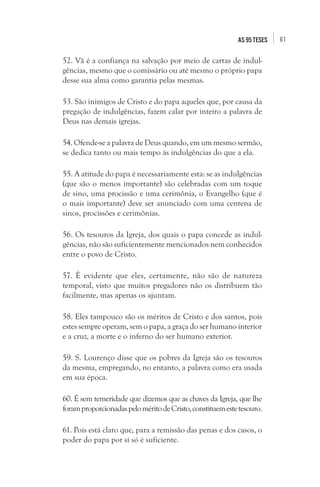 61as 95 teses
52. Vã é a confiança na salvação por meio de cartas de indul-
gências, mesmo que o comissário ou até mesmo o próprio papa
desse sua alma como garantia pelas mesmas.
53. São inimigos de Cristo e do papa aqueles que, por causa da
pregação de indulgências, fazem calar por inteiro a palavra de
Deus nas demais igrejas.
54. Ofende-se a palavra de Deus quando, em um mesmo sermão,
se dedica tanto ou mais tempo às indulgências do que a ela.
55. A atitude do papa é necessariamente esta: se as indulgências
(que são o menos importante) são celebradas com um toque
de sino, uma procissão e uma cerimônia, o Evangelho (que é
o mais importante) deve ser anunciado com uma centena de
sinos, procissões e cerimônias.
56. Os tesouros da Igreja, dos quais o papa concede as indul-
gências, não são suficientemente mencionados nem conhecidos
entre o povo de Cristo.
57. É evidente que eles, certamente, não são de natureza
temporal, visto que muitos pregadores não os distribuem tão
facilmente, mas apenas os ajuntam.
58. Eles tampouco são os méritos de Cristo e dos santos, pois
estes sempre operam, sem o papa, a graça do ser humano interior
e a cruz, a morte e o inferno do ser humano exterior.
59. S. Lourenço disse que os pobres da Igreja são os tesouros
da mesma, empregando, no entanto, a palavra como era usada
em sua época.
60. É sem temeridade que dizemos que as chaves da Igreja, que lhe
foramproporcionadaspeloméritodeCristo,constituemestetesouro.
61. Pois está claro que, para a remissão das penas e dos casos, o
poder do papa por si só é suficiente.
 