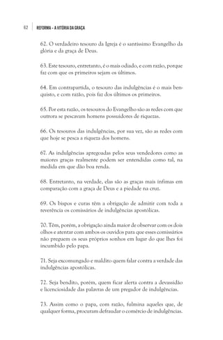 62 REFORMA–AVITÓRIADAGRAÇA
62. O verdadeiro tesouro da Igreja é o santíssimo Evangelho da
glória e da graça de Deus.
63. Este tesouro, entretanto, é o mais odiado, e com razão, porque
faz com que os primeiros sejam os últimos.
64. Em contrapartida, o tesouro das indulgências é o mais ben-
quisto, e com razão, pois faz dos últimos os primeiros.
65. Por esta razão, os tesouros do Evangelho são as redes com que
outrora se pescavam homens possuidores de riquezas.
66. Os tesouros das indulgências, por sua vez, são as redes com
que hoje se pesca a riqueza dos homens.
67. As indulgências apregoadas pelos seus vendedores como as
maiores graças realmente podem ser entendidas como tal, na
medida em que dão boa renda.
68. Entretanto, na verdade, elas são as graças mais ínfimas em
comparação com a graça de Deus e a piedade na cruz.
69. Os bispos e curas têm a obrigação de admitir com toda a
reverência os comissários de indulgências apostólicas.
70. Têm, porém, a obrigação ainda maior de observar com os dois
olhos e atentar com ambos os ouvidos para que esses comissários
não preguem os seus próprios sonhos em lugar do que lhes foi
incumbido pelo papa.
71. Seja excomungado e maldito quem falar contra a verdade das
indulgências apostólicas.
72. Seja bendito, porém, quem ficar alerta contra a devassidão
e licenciosidade das palavras de um pregador de indulgências.
73. Assim como o papa, com razão, fulmina aqueles que, de
qualquer forma, procuram defraudar o comércio de indulgências.
 