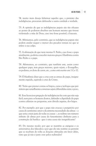 63as 95 teses
74. muito mais deseja fulminar aqueles que, a pretexto das
indulgências, procuram defraudar a santa caridade e verdade.
75. A opinião de que as indulgências papais são tão eficazes
ao ponto de poderem absolver um homem mesmo que tivesse
violentado a mãe de Deus, caso isso fosse possível, é loucura.
76. Afirmamos, pelo contrário, que as indulgências papais não
podem anular sequer o menor dos pecados veniais no que se
refere à sua culpa.
77. A afirmação de que nem mesmo S. Pedro, caso fosse o papa
atualmente, poderia conceder maiores graças é blasfêmia contra
São Pedro e o papa.
78. Afirmamos, ao contrário, que também este, assim como
qualquer papa, tem graças maiores, quais sejam, o Evangelho,
os poderes, os dons de curar, etc., como está escrito em 1 Co 12.
79. É blasfêmia dizer que a cruz com as armas do papa, insigne-
mente erguida, equivale à cruz de Cristo.
80. Terão que prestar contas os bispos, curas e teólogos que per-
mitem que semelhantes conversas sejam difundidas entre o povo.
81. Essa licenciosa pregação de indulgências faz com que não seja
fácil, nem para os homens doutos, defender a dignidade do papa
contra calúnias ou perguntas, sem dúvida argutas, dos leigos.
82. Por exemplo: por que o papa não evacua o purgatório por
causa do santíssimo amor e da extrema necessidade das almas – o
que seria a mais justa de todas as causas –, se redime um número
infinito de almas por causa do funestíssimo dinheiro para a
construção da basílica - que é uma causa tão insignificante?
83. Do mesmo modo: por que se mantêm as exéquias e os
aniversários dos falecidos e por que ele não restitui ou permite
que se recebam de volta as doações efetuadas em favor deles,
visto que já não é justo orar pelos redimidos?
 