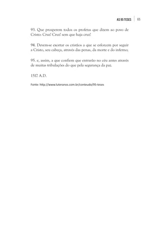 65as 95 teses
93. Que prosperem todos os profetas que dizem ao povo de
Cristo: Cruz! Cruz! sem que haja cruz!
94. Devem-se exortar os cristãos a que se esforcem por seguir
a Cristo, seu cabeça, através das penas, da morte e do inferno;
95. e, assim, a que confiem que entrarão no céu antes através
de muitas tribulações do que pela segurança da paz.
1517 A.D.
Fonte: http://www.luteranos.com.br/conteudo/95-teses
 