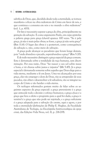 10

REFORMA – A VITÓRIA DA GRAÇA

salvífica de Deus, que, decidida desde toda a eternidade, se tornou
manifesta e eficaz na obra redentora de Cristo em favor de nós, e
que continua e consuma em nós e no mundo a obra redentora”
(vol. 1, p. 453).
De fato é necessário separar a graça da obra, principalmente na
gestação da salvação. É como argumenta Paulo, em cujas epístolas
a palavra grega para graça (charis) aparece 100 vezes: “Se é pela
graça, já não é mais pelas obras; se fosse, a graça já não seria graça”
(Rm 11.6). O lugar das obras é a posteriori, como consequência
da salvação e, não, como meio de salvação.
A graça pode alcançar os pecadores que foram longe demais,
pois “onde abundou o pecado, superabundou a graça” (Rm 5.20).
É de todo necessário distinguir a graça especial da graça comum.
Esta é derramada sobre a totalidade da raça humana, sem discriminação. Por essa razão, Deus “faz nascer o seu sol sobre maus
e bons, e vir chuvas sobre justos e injustos” (Mt 5.45). Já a graça
especial é derramada somente sobre aqueles que Deus elege para a
vida eterna, mediante a fé em Jesus. Uma vez alcançados por essa
graça, eles vão enxergar o dom de Deus, vão se arrepender de seus
pecados, vão obter e desenvolver a fé salvadora, vão se integrar no
corpo de Cristo e vão herdar a vida eterna. 
Os teólogos reformados gostam muito de falar sobre os seguintes aspectos da graça especial: a graça preveniente é a graça
que antecede toda a decisão e esforço humanos; a graça eficaz é a
graça que leva a efeito o propósito para a qual foi dada; a graça irresistível é a graça que não pode ser rejeitada, e a graça suficiente
é a graça adequada para a salvação do crente, aqui e agora, e por
toda a eternidade (definições de Philip E. Hughes, da Faculdade
Australiana de Teologia, na Enciclopédia histórico-teológica da igreja
cristã, das Edições Vida Nova, vol. II, p. 218-219). 

 