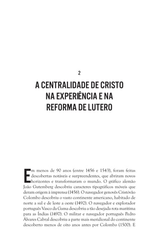 2

A centralidade de Cristo
na experiência e na
Reforma de Lutero

E

m menos de 90 anos (entre 1456 e 1543), foram feitas
descobertas notáveis e surpreendentes, que abriram novos
horizontes e transformaram o mundo. O gráfico alemão
João Gutemberg descobriu caracteres tipográficos móveis que
deram origem à imprensa (1456). O navegador genovês Cristóvão
Colombo descobriu o vasto continente americano, habitado de
norte a sul e de leste a oeste (1492). O navegador e explorador
português Vasco da Gama descobriu a tão desejada rota marítima
para as Índias (1497). O militar e navegador português Pedro
Álvares Cabral descobriu a parte mais meridional do continente
descoberto menos de oito anos antes por Colombo (1500). E

 