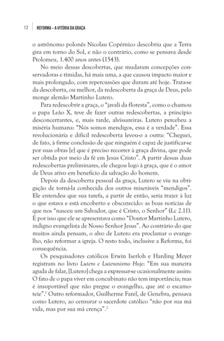 12

REFORMA – A VITÓRIA DA GRAÇA

o astrônomo polonês Nicolau Copérnico descobriu que a Terra
gira em torno do Sol, e não o contrário, como se pensava desde
Ptolomeu, 1.400 anos antes (1543).
No meio dessas descobertas, que mudaram concepções conservadoras e tímidas, há mais uma, a que causou impacto maior e
mais prolongado, com repercussões que duram até hoje. Trata-se
da descoberta, ou melhor, da redescoberta da graça de Deus, pelo
monge alemão Martinho Lutero.
Para redescobrir a graça, o “javali da floresta”, como o chamou
o papa Leão X, teve de fazer outras redescobertas, a princípio
desconcertantes, e, mais tarde, alvissareiras. Lutero percebeu a
miséria humana: “Nós somos mendigos, essa é a verdade”. Essa
revolucionária e difícil redescoberta levou-o a outra: “Cheguei,
de fato, à firme conclusão de que ninguém é capaz de justificar-se
por suas obras [e] que é preciso recorrer à graça divina, que pode
ser obtida por meio da fé em Jesus Cristo”. A partir dessas duas
redescobertas preliminares, ele chegou logo à graça, que é o amor
de Deus ativo em benefício da salvação do homem. 
Depois da descoberta pessoal da graça, Lutero se viu na obrigação de torná-la conhecida dos outros miseráveis “mendigos”.
Ele entendeu que sua tarefa, a partir de então, seria trazer à luz
o que estava e está encoberto e obscurecido: as boas notícias de
que nos “nasceu um Salvador, que é Cristo, o Senhor” (Lc 2.11).
É por isso que ele se apresentava como “Doutor Martinho Lutero,
indigno evangelista de Nosso Senhor Jesus”. Ao contrário do que
muitos ainda pensam, o alvo de Lutero era proclamar o evangelho, não reformar a igreja. O resto todo, inclusive a Reforma, foi
consequência.
Os pesquisadores católicos Erwin Iserloh e Harding Meyer
registram no livro Lutero e Luteranismo Hoje: “Em sua maneira
aguda de falar, [Lutero] chega a expressar-se ocasionalmente assim:
O fato de o papa viver em concubinato não tem importância; mas
é insuportável que não pregue o evangelho, que até o escamoteie”.1 Outro reformador, Guilherme Farel, de Genebra, pensava
como Lutero, ao censurar o sacerdote católico “não por sua má
vida, mas por sua má crença”.2

 