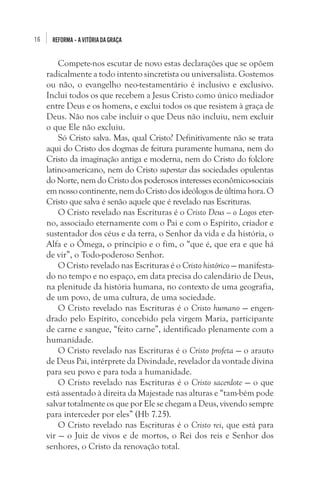 16

REFORMA – A VITÓRIA DA GRAÇA

Compete-nos escutar de novo estas declarações que se opõem
radicalmente a todo intento sincretista ou universalista. Gostemos
ou não, o evangelho neo-testamentário é inclusivo e exclusivo.
Inclui todos os que recebem a Jesus Cristo como único mediador
entre Deus e os homens, e exclui todos os que resistem à graça de
Deus. Não nos cabe incluir o que Deus não incluiu, nem excluir
o que Ele não excluiu. 
Só Cristo salva. Mas, qual Cristo? Definitivamente não se trata
aqui do Cristo dos dogmas de feitura puramente humana, nem do
Cristo da imaginação antiga e moderna, nem do Cristo do folclore
latino-americano, nem do Cristo superstar das sociedades opulentas
do Norte, nem do Cristo dos poderosos interesses econômico-sociais
em nosso continente, nem do Cristo dos ideólogos de última hora. O
Cristo que salva é senão aquele que é revelado nas Escrituras. 
O Cristo revelado nas Escrituras é o Cristo Deus — o Logos eterno, associado eternamente com o Pai e com o Espírito, criador e
sustentador dos céus e da terra, o Senhor da vida e da história, o
Alfa e o Ômega, o princípio e o fim, o “que é, que era e que há
de vir”, o Todo-poderoso Senhor. 
O Cristo revelado nas Escrituras é o Cristo histórico — manifestado no tempo e no espaço, em data precisa do calendário de Deus,
na plenitude da história humana, no contexto de uma geografia,
de um povo, de uma cultura, de uma sociedade.
O Cristo revelado nas Escrituras é o Cristo humano — engendrado pelo Espírito, concebido pela virgem Maria, participante
de carne e sangue, “feito carne”, identificado plenamente com a
humanidade. 
O Cristo revelado nas Escrituras é o Cristo profeta — o arauto
de Deus Pai, intérprete da Divindade, revelador da vontade divina
para seu povo e para toda a humanidade. 
O Cristo revelado nas Escrituras é o Cristo sacerdote — o que
está assentado à direita da Majestade nas alturas e “tam-bém pode
salvar totalmente os que por Ele se chegam a Deus, vivendo sempre
para interceder por eles” (Hb 7.25). 
O Cristo revelado nas Escrituras é o Cristo rei, que está para
vir — o Juiz de vivos e de mortos, o Rei dos reis e Senhor dos
senhores, o Cristo da renovação total.

 