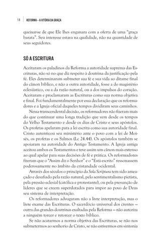 18

REFORMA – A VITÓRIA DA GRAÇA

queixar-se de que Ele lhes enganara com a oferta de uma “graça
barata”. Seu interesse estava na qualidade, não na quantidade de
seus seguidores. 

Só a Escritura 
Aceitaram os paladinos da Reforma a autoridade suprema das Escrituras, não só no que diz respeito à doutrina da justificação pela
fé. Eles determinaram submeter sua fé e sua vida ao ditame final
do cânon bíblico, e não a outra autoridade, fosse a do magistério
eclesiástico, ou a da razão natural, ou a dos impulsos do coração.
Aceitaram e proclamaram as Escrituras como sua norma objetiva
e final. Foi fundamentalmente por essa declaração que os reformadores e a Igreja oficial daqueles tempos dividiram seus caminhos. 
Nessa transcendental decisão, os reformadores não fizeram mais
do que continuar uma longa tradição que vem desde os tempos
do Velho Testamento e desde os dias de Cristo e seus apóstolos.
Os profetas apelaram para a lei escrita como sua autoridade final.
Cristo autenticou seu ministério ante o povo com a lei de Moisés, os profetas e os Salmos (Lc 24.44). Os apóstolos também se
apoiaram na autoridade do Antigo Testamento. A Igreja antiga
aceitou ambos os Testamentos e teve assim um cânon mais extenso
ao qual apelar para suas decisões de fé e prática. Os reformadores
fizeram que o “Assim diz o Senhor” e o “Está escrito” ressonassem
poderosamente no âmbito da cristandade ocidental. 
Através dos séculos o princípio da Sola Scriptura tem sido ameaçado e desafiado pela razão natural, pelo sentimentalismo pietista,
pela pressão eclesial (católica e protestante), ou pela presunção de
líderes que se creem superdotados para impor ao povo de Deus
seu sistema de interpretação. 
Os reformadores advogaram não a livre interpretação, mas o
livre exame das Escrituras. O sacerdócio universal dos crentes —
outra das grandes doutrinas exaltadas pela Reforma — não autoriza
a ninguém torcer e retorcer o texto bíblico.
Se não acatarmos a norma objetiva das Escrituras, se não nos
submetermos ao senhorio de Cristo, se não estivermos em sintonia

 