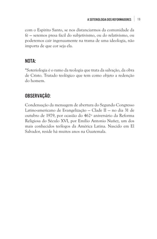 A soteriologia dos reformadores

com o Espírito Santo, se nos distanciarmos da comunidade da
fé — seremos presa fácil do subjetivismo, ou do relativismo, ou
poderemos cair ingenuamente na trama de uma ideologia, não
importa de que cor seja ela. 

Nota: 
*Soteriologia é o ramo da teologia que trata da salvação, da obra
de Cristo. Tratado teológico que tem como objeto a redenção
do homem.

Observação: 
Condensação da mensagem de abertura do Segundo Congresso
Latino-americano de Evangelização — Clade II — no dia 31 de
outubro de 1979, por ocasião do 462º aniversário da Reforma
Religiosa do Século XVI, por Emilio Antonio Nuñez, um dos
mais conhecidos teólogos da América Latina. Nascido em El
Salvador, reside há muitos anos na Guatemala.

19

 