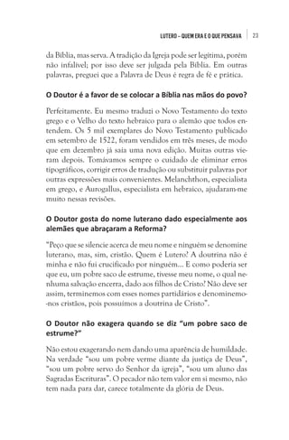 Lutero – quem era e o que pensava

da Bíblia, mas serva. A tradição da Igreja pode ser legítima, porém
não infalível; por isso deve ser julgada pela Bíblia. Em outras
palavras, preguei que a Palavra de Deus é regra de fé e prática.
O Doutor é a favor de se colocar a Bíblia nas mãos do povo?
Perfeitamente. Eu mesmo traduzi o Novo Testamento do texto
grego e o Velho do texto hebraico para o alemão que todos entendem. Os 5 mil exemplares do Novo Testamento publicado
em setembro de 1522, foram vendidos em três meses, de modo
que em dezembro já saía uma nova edição. Muitas outras vieram depois. Tomávamos sempre o cuidado de eliminar erros
tipográficos, corrigir erros de tradução ou substituir palavras por
outras expressões mais convenientes. Melanchthon, especialista
em grego, e Aurogallus, especialista em hebraico, ajudaram-me
muito nessas revisões.
O Doutor gosta do nome luterano dado especialmente aos
alemães que abraçaram a Reforma?
“Peço que se silencie acerca de meu nome e ninguém se denomine
luterano, mas, sim, cristão. Quem é Lutero? A doutrina não é
minha e não fui crucificado por ninguém... E como poderia ser
que eu, um pobre saco de estrume, tivesse meu nome, o qual nenhuma salvação encerra, dado aos filhos de Cristo? Não deve ser
assim, terminemos com esses nomes partidários e denominemo-nos cristãos, pois possuímos a doutrina de Cristo”.
O Doutor não exagera quando se diz “um pobre saco de
estrume?”
Não estou exagerando nem dando uma aparência de humildade.
Na verdade “sou um pobre verme diante da justiça de Deus”,
“sou um pobre servo do Senhor da igreja”, “sou um aluno das
Sagradas Escrituras”. O pecador não tem valor em si mesmo, não
tem nada para dar, carece totalmente da glória de Deus.

23

 