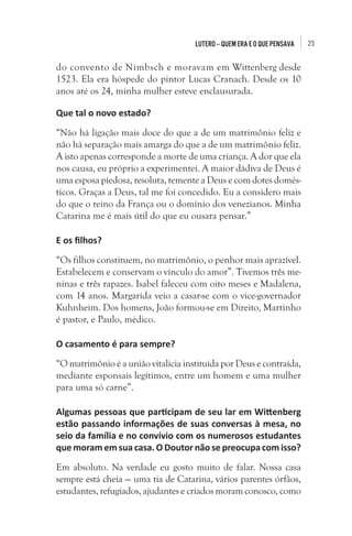 Lutero – quem era e o que pensava

do convento de Nimbsch e moravam em Wittenberg desde
1523. Ela era hóspede do pintor Lucas Cranach. Desde os 10
anos até os 24, minha mulher esteve enclausurada.
Que tal o novo estado?
“Não há ligação mais doce do que a de um matrimônio feliz e
não há separação mais amarga do que a de um matrimônio feliz.
A isto apenas corresponde a morte de uma criança. A dor que ela
nos causa, eu próprio a experimentei. A maior dádiva de Deus é
uma esposa piedosa, resoluta, temente a Deus e com dotes domésticos. Graças a Deus, tal me foi concedido. Eu a considero mais
do que o reino da França ou o domínio dos venezianos. Minha
Catarina me é mais útil do que eu ousara pensar.”
E os filhos?
“Os filhos constituem, no matrimônio, o penhor mais aprazível.
Estabelecem e conservam o vínculo do amor”. Tivemos três meninas e três rapazes. Isabel faleceu com oito meses e Madalena,
com 14 anos. Margarida veio a casar-se com o vice-governador
Kuhnheim. Dos homens, João formou-se em Direito, Martinho
é pastor, e Paulo, médico.
O casamento é para sempre?
“O matrimônio é a união vitalícia instituída por Deus e contraída,
mediante esponsais legítimos, entre um homem e uma mulher
para uma só carne”.
Algumas pessoas que participam de seu lar em Wittenberg
estão passando informações de suas conversas à mesa, no
seio da família e no convívio com os numerosos estudantes
que moram em sua casa. O Doutor não se preocupa com isso? 
Em absoluto. Na verdade eu gosto muito de falar. Nossa casa
sempre está cheia — uma tia de Catarina, vários parentes órfãos,
estudantes, refugiados, ajudantes e criados moram conosco, como

25

 