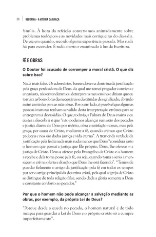 26

REFORMA – A VITÓRIA DA GRAÇA

família. À hora da refeição conversamos animadamente sobre
problemas teológicos e as novidades mais corriqueiras do dia-a-dia.
De vez em quando, recordo alguma experiência passada. Mas nada
há para esconder. É tudo aberto e examinado à luz da Escritura.

FÉ E OBRAS 
O Doutor foi acusado de corromper a moral cristã. O que diz
sobre isso?
Nada mais falso. Os adversários, baseando-se na doutrina da justificação
pela graça perdoadora de Deus, da qual me tornei pregador convicto e
entusiasta, não entenderam ou deturparam meu ensino e diziam que eu
tornara as boas obras desnecessárias e destituídas de significado, abrindo
assim caminho para as más obras. Por outro lado, é provável que algumas
pessoas imaturas tenham se valido desta interpretação errônea para se
entregarem à devassidão. O que, todavia, a Palavra de Deus ensina e eu
custei a descobrir é que “não podemos alcançar remissão dos pecados
e justiça diante de Deus por mérito, obra e satisfação nossas, mas pela
graça, por causa de Cristo, mediante a fé, quando cremos que Cristo
padeceu e nos são dadas justiça e vida eterna”. A tremenda verdade da
justificação pela fé diz nada mais nada menos que Deus “considera justo
o homem que possui a justiça que Ele próprio, Deus, lhe oferece — a
justiça de Cristo. Deus a oferece pelo Evangelho de Cristo e o homem
a recebe e dela toma posse pela fé, ou seja, quando toma a sério a mensagem e crê na oferta e doação que Deus lhe está fazendo”. “Temos de
guardar fielmente o artigo da justificação pela fé em todos os tempos
por ser o artigo principal da doutrina cristã, pela qual a igreja de Cristo
se distingue de toda religião falsa, sendo dada a glória somente a Deus
e constante conforto ao pecador.”
Por que o homem não pode alcançar a salvação mediante as
obras, por exemplo, da própria Lei de Deus?
“Porque desde a queda no pecado, o homem natural é de todo
incapaz para guardar a Lei de Deus e o próprio cristão só a cumpre
imperfeitamente”.

 