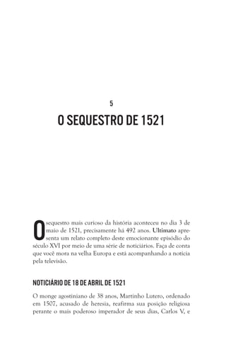 5

O seqUestro de 1521

O

sequestro mais curioso da história aconteceu no dia 3 de
maio de 1521, precisamente há 492 anos. Ultimato apresenta um relato completo deste emocionante episódio do
século XVI por meio de uma série de noticiários. Faça de conta
que você mora na velha Europa e está acompanhando a notícia
pela televisão. 

Noticiário de 18 de abril de 1521
O monge agostiniano de 38 anos, Martinho Lutero, ordenado
em 1507, acusado de heresia, reafirma sua posição religiosa
perante o mais poderoso imperador de seus dias, Carlos V, e

 