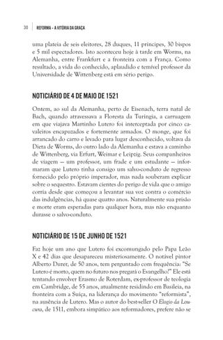 30

REFORMA – A VITÓRIA DA GRAÇA

uma plateia de seis eleitores, 28 duques, 11 príncipes, 30 bispos
e 5 mil espectadores. Isto aconteceu hoje à tarde em Worms, na
Alemanha, entre Frankfurt e a fronteira com a França. Como
resultado, a vida do conhecido, aplaudido e temível professor da
Universidade de Wittenberg está em sério perigo. 

Noticiário de 4 de maio de 1521
Ontem, ao sul da Alemanha, perto de Eisenach, terra natal de
Bach, quando atravessava a Floresta da Turíngia, a carruagem
em que viajava Martinho Lutero foi interceptada por cinco cavaleiros encapuzados e fortemente armados. O monge, que foi
arrancado do carro e levado para lugar desconhecido, voltava da
Dieta de Worms, do outro lado da Alemanha e estava a caminho
de Wittenberg, via Erfurt, Weimar e Leipzig. Seus companheiros
de viagem — um professor, um frade e um estudante — informaram que Lutero tinha consigo um salvo-conduto de regresso
fornecido pelo próprio imperador, mas nada souberam explicar
sobre o sequestro. Estavam cientes do perigo de vida que o amigo
corria desde que começou a levantar sua voz contra o comércio
das indulgências, há quase quatro anos. Naturalmente sua prisão
e morte eram esperadas para qualquer hora, mas não enquanto
durasse o salvo-conduto. 

Noticiário de 15 de junho de 1521
Faz hoje um ano que Lutero foi excomungado pelo Papa Leão
X e 42 dias que desapareceu misteriosamente. O notável pintor
Alberto Durer, de 50 anos, tem perguntado com frequência: “Se
Lutero é morto, quem no futuro nos pregará o Evangelho?” Ele está
tentando envolver Erasmo de Roterdam, ex-professor de teologia
em Cambridge, de 55 anos, atualmente residindo em Basileia, na
fronteira com a Suíça, na liderança do movimento “reformista”,
na ausência de Lutero. Mas o autor do best-seller O Elogio da Loucura, de 1511, embora simpático aos reformadores, prefere não se

 