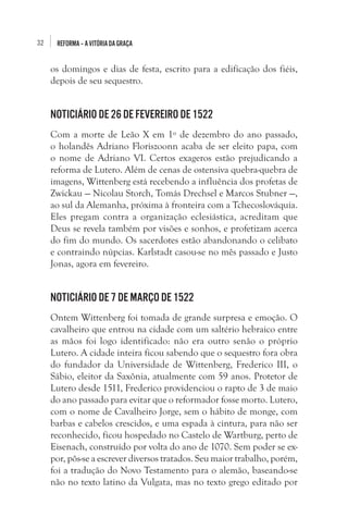 32

REFORMA – A VITÓRIA DA GRAÇA

os domingos e dias de festa, escrito para a edificação dos fiéis,
depois de seu sequestro.

Noticiário de 26 de fevereiro de 1522
Com a morte de Leão X em 1º de dezembro do ano passado,
o holandês Adriano Floriszoonn acaba de ser eleito papa, com
o nome de Adriano VI. Certos exageros estão prejudicando a
reforma de Lutero. Além de cenas de ostensiva quebra-quebra de
imagens, Wittenberg está recebendo a influência dos profetas de
Zwickau — Nicolau Storch, Tomás Drechsel e Marcos Stubner —,
ao sul da Alemanha, próxima à fronteira com a Tchecoslováquia.
Eles pregam contra a organização eclesiástica, acreditam que
Deus se revela também por visões e sonhos, e profetizam acerca
do fim do mundo. Os sacerdotes estão abandonando o celibato
e contraindo núpcias. Karlstadt casou-se no mês passado e Justo
Jonas, agora em fevereiro. 

Noticiário de 7 de março de 1522
Ontem Wittenberg foi tomada de grande surpresa e emoção. O
cavalheiro que entrou na cidade com um saltério hebraico entre
as mãos foi logo identificado: não era outro senão o próprio
Lutero. A cidade inteira ficou sabendo que o sequestro fora obra
do fundador da Universidade de Wittenberg, Frederico III, o
Sábio, eleitor da Saxônia, atualmente com 59 anos. Protetor de
Lutero desde 1511, Frederico providenciou o rapto de 3 de maio
do ano passado para evitar que o reformador fosse morto. Lutero,
com o nome de Cavalheiro Jorge, sem o hábito de monge, com
barbas e cabelos crescidos, e uma espada à cintura, para não ser
reconhecido, ficou hospedado no Castelo de Wartburg, perto de
Eisenach, construído por volta do ano de 1070. Sem poder se expor, pôs-se a escrever diversos tratados. Seu maior trabalho, porém,
foi a tradução do Novo Testamento para o alemão, baseando-se
não no texto latino da Vulgata, mas no texto grego editado por

 