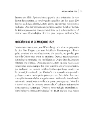 O seqUestro de 1521

Erasmo em 1519. Apesar de usar papel e tinta inferiores, de não
dispor de secretária, de ser obrigado a escolher um dos quase 200
dialetos da língua alemã, Lutero gastou apenas três meses nessa
tradução. Os originais serão entregues ao editor Belchior Lotter,
de Wittenberg, com a encomenda inicial de 5 mil exemplares. O
pintor Lucas Cranach já se ofereceu para preparar as ilustrações. 

Noticiário de 15 de março de 1522
Lutero encerrou ontem, em Wittenberg, uma série de pregações
de oito dias. Pregou com rara felicidade. Mostrou que o Evangelho consiste no reconhecimento do pecado, no perdão por
meio de Cristo e no amor ao próximo. O povo reconheceu sua
autoridade e submeteu-se a sua liderança. Os profetas de Zwickau
bateram em retirada. Desta maneira Lutero opôs-se não só aos
romanistas, como sempre fez, mas também aos revolucionários,
que andavam por demais rápidos. Embora por força do decreto
de proscrição, assinado por Carlos V em maio do ano passado,
qualquer pessoa do império possa prender Martinho Lutero e
entregá-lo às autoridades, ninguém o tem molestado. A ordem de
prisão não tem sido cumprida por quem quer que seja. Nem há
o menor indício de que será executada. O valoroso reformador
alemão gosta de dizer que “Deus é o nosso refúgio e fortaleza, socorro bem presente nas tribulações” (Sl 46.1). Ele tem toda razão!

33

 