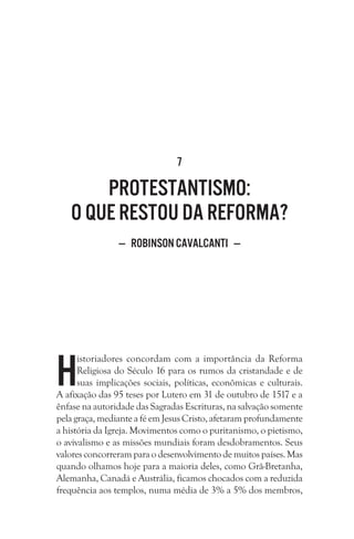 7

Protestantismo:
o que restou da Reforma?
— Robinson Cavalcanti —

H

istoriadores concordam com a importância da Reforma
Religiosa do Século 16 para os rumos da cristandade e de
suas implicações sociais, políticas, econômicas e culturais.
A afixação das 95 teses por Lutero em 31 de outubro de 1517 e a
ênfase na autoridade das Sagradas Escrituras, na salvação somente
pela graça, mediante a fé em Jesus Cristo, afetaram profundamente
a história da Igreja. Movimentos como o puritanismo, o pietismo,
o avivalismo e as missões mundiais foram desdobramentos. Seus
valores concorreram para o desenvolvimento de muitos países. Mas
quando olhamos hoje para a maioria deles, como Grã-Bretanha,
Alemanha, Canadá e Austrália, ficamos chocados com a reduzida
frequência aos templos, numa média de 3% a 5% dos membros,

 