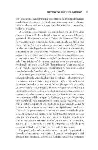 Protestantismo: o que restou da Reforma?

com a sociedade agressivamente secularizada e a maioria das igrejas
em declínio. Como pano de fundo, encontramos primeiro o liberalismo moderno, racionalista, sem verdades, mistérios, conversões,
poder ou milagres.
A Reforma havia baseado sua autoridade em um livro visto
como sagrado, a Bíblia, e fragilizando as instituições. O Livro,
a partir do Iluminismo e com a Crítica de Forma na Teologia,
foi violentamente contestado. Sem a autoridade da Bíblia não
havia instituições legitimadoras para definir a verdade. A reação
fundamentalista, logo descaracterizada, antiintelectual e sectária,
constituiu-se em uma resposta inadequada. Por sua vez, o “livre
exame”, como acesso universal dos crentes às Escrituras, foi desvirtuado por uma “livre interpretação”, que fragmenta, agravada
pela “livre iniciativa” do denominacionalismo norte-americano,
resultando em mais de 25.000 “denominações”; um escândalo
e um pecado, compensados, retoricamente, pela eclesiologia
neoplatônica da “unidade da igreja invisível”. 
A cultura pós-moderna, com seu liberalismo revisionista,
descrente de toda verdade, doutrina ou valores — absolutamente
relativista —, somente tende a agravar essa tragédia hegemônica no
protestantismo dos países desenvolvidos, já exportada para nós,
os povos periféricos, e fazendo os seus estragos por aqui. Sem a
valorização da história (pré e pós-Reforma), e absorvendo usos e
costumes das diversas culturas em que nos inserimos, vamos nos
tornando uma pálida imagem da Reforma, que, com frequência,
vem resvalando para um retorno à mentalidade medieval, como
com a “batalha espiritual” e a “teologia da prosperidade”, em um
fenômeno de massas emergentes: o neo(pós)pentecostalismo.
Chamá-lo de protestante se constitui em uma temeridade, pois
seria um desrespeito à memória dos reformadores. Apesar de tudo
isso, particularmente no hemisfério sul, as igrejas protestantes
continuam crescendo (ou inchando?), umas mais, outras menos,
algumas já demonstrando sinais de estagnação, apelando para
qualquer método, sem critérios, para sair do marasmo.
Desaparecendo no hemisfério norte, crescendo fragmentado e
desordenadamente no hemisfério sul, com as novas (superficiais)
gerações não ensinadas sobre a sua história e doutrina, podemos

39

 