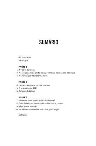 SUMÁRIO
Apresentação
Introdução

PARTE 1
1. A vitória da Graça
2. A centralidade de Cristo na experiência e na Reforma de Lutero
3. A soteriologia dos reformadores

PARTE 2
4. Lutero – quem era e o que pensava
5. O sequestro de 1521
6. As teses de Lutero

PARTE 3
7. Protestantismo: o que restou da Reforma?
8. O dia da Reforma e o sacerdócio de todos os crentes
9. A Reforma e a missão
10. A Reforma Protestante ainda nos ajuda hoje?
Apêndice

 
