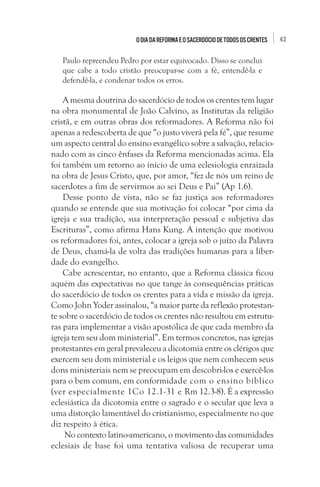 O dia da Reforma e o sacerdócio de todos os crentes

Paulo repreendeu Pedro por estar equivocado. Disso se conclui
que cabe a todo cristão preocupar-se com a fé, entendê-la e
defendê-la, e condenar todos os erros.

A mesma doutrina do sacerdócio de todos os crentes tem lugar
na obra monumental de João Calvino, as Institutas da religião
cristã, e em outras obras dos reformadores. A Reforma não foi
apenas a redescoberta de que “o justo viverá pela fé”, que resume
um aspecto central do ensino evangélico sobre a salvação, relacionado com as cinco ênfases da Reforma mencionadas acima. Ela
foi também um retorno ao início de uma eclesiologia enraizada
na obra de Jesus Cristo, que, por amor, “fez de nós um reino de
sacerdotes a fim de servirmos ao sei Deus e Pai” (Ap 1.6).
Desse ponto de vista, não se faz justiça aos reformadores
quando se entende que sua motivação foi colocar “por cima da
igreja e sua tradição, sua interpretação pessoal e subjetiva das
Escrituras”, como afirma Hans Kung. A intenção que motivou
os reformadores foi, antes, colocar a igreja sob o juízo da Palavra
de Deus, chamá-la de volta das tradições humanas para a liberdade do evangelho.
Cabe acrescentar, no entanto, que a Reforma clássica ficou
aquém das expectativas no que tange às consequências práticas
do sacerdócio de todos os crentes para a vida e missão da igreja.
Como John Yoder assinalou, “a maior parte da reflexão protestante sobre o sacerdócio de todos os crentes não resultou em estruturas para implementar a visão apostólica de que cada membro da
igreja tem seu dom ministerial”. Em termos concretos, nas igrejas
protestantes em geral prevaleceu a dicotomia entre os clérigos que
exercem seu dom ministerial e os leigos que nem conhecem seus
dons ministeriais nem se preocupam em descobri-los e exercê-los
para o bem comum, em conformidade com o ensino bíblico
(ver especialmente 1Co 12.1-31 e Rm 12.3-8). É a expressão
eclesiástica da dicotomia entre o sagrado e o secular que leva a
uma distorção lamentável do cristianismo, especialmente no que
diz respeito à ética.
 No contexto latino-americano, o movimento das comunidades
eclesiais de base foi uma tentativa valiosa de recuperar uma

43

 