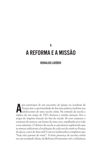 9

A Reforma e a missão
Ronaldo Lidório

A

pós participar de um encontro de igrejas no nordeste da
França tive a oportunidade de dar uma palavra também aos
adolescentes de uma escola cristã. Na entrada da escola a
réplica de um mapa de 1573 chamou a minha atenção. Era o
mapa do império francês do fim do século 16 com centenas e
centenas de marcas, em forma de uma cruz, espalhadas por toda
a sua extensão. O diretor da escola se aproximou explicando que
as marcas indicavam a localização de cada escola cristã na França
da época, cerca de duas mil! Com voz melancólica completou que
“hoje não passam de vinte”. A forte presença de escolas cristãs
era um resultado direto da Reforma Protestante sob a influência

 