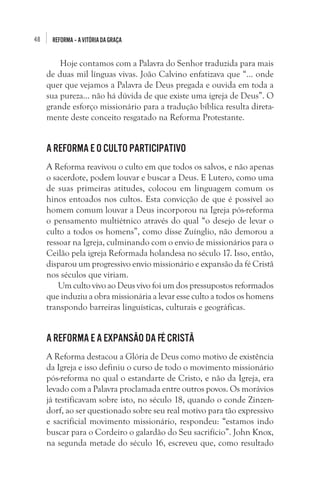 48

REFORMA – A VITÓRIA DA GRAÇA

 Hoje contamos com a Palavra do Senhor traduzida para mais
de duas mil línguas vivas. João Calvino enfatizava que “... onde
quer que vejamos a Palavra de Deus pregada e ouvida em toda a
sua pureza... não há dúvida de que existe uma igreja de Deus”. O
grande esforço missionário para a tradução bíblica resulta diretamente deste conceito resgatado na Reforma Protestante. 

A Reforma e o culto participativo
A Reforma reavivou o culto em que todos os salvos, e não apenas
o sacerdote, podem louvar e buscar a Deus. E Lutero, como uma
de suas primeiras atitudes, colocou em linguagem comum os
hinos entoados nos cultos. Esta convicção de que é possível ao
homem comum louvar a Deus incorporou na Igreja pós-reforma
o pensamento multiétnico através do qual “o desejo de levar o
culto a todos os homens”, como disse Zuínglio, não demorou a
ressoar na Igreja, culminando com o envio de missionários para o
Ceilão pela igreja Reformada holandesa no século 17. Isso, então,
disparou um progressivo envio missionário e expansão da fé Cristã
nos séculos que viriam. 
Um culto vivo ao Deus vivo foi um dos pressupostos reformados
que induziu a obra missionária a levar esse culto a todos os homens
transpondo barreiras linguísticas, culturais e geográficas.

A Reforma e a expansão da fé cristã
A Reforma destacou a Glória de Deus como motivo de existência
da Igreja e isso definiu o curso de todo o movimento missionário
pós-reforma no qual o estandarte de Cristo, e não da Igreja, era
levado com a Palavra proclamada entre outros povos. Os morávios
já testificavam sobre isto, no século 18, quando o conde Zinzendorf, ao ser questionado sobre seu real motivo para tão expressivo
e sacrificial movimento missionário, respondeu: “estamos indo
buscar para o Cordeiro o galardão do Seu sacrifício”. John Knox,
na segunda metade do século 16, escreveu que, como resultado

 