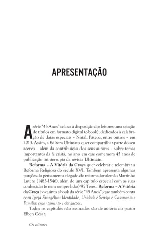 Apresentação

A

série “45 Anos” coloca à disposição dos leitores uma seleção
de títulos em formato digital (e-book), dedicados à celebração de datas especiais – Natal, Páscoa, entre outros – em
2013. Assim, a Editora Ultimato quer compartilhar parte do seu
acervo – além da contribuição dos seus autores – sobre temas
importantes da fé cristã, no ano em que comemora 45 anos de
publicação ininterrupta da revista Ultimato.
Reforma – A Vitória da Graça quer celebrar e relembrar a
Reforma Religiosa do século XVI. Também apresenta algumas
porções do pensamento e legado do reformador alemão Martinho
Lutero (1483-1546), além de um capítulo especial com as suas
conhecidas (e nem sempre lidas) 95 Teses. Reforma – A Vitória
da Graça é o quinto e-book da série “45 Anos”, que também conta
com Igreja Evangélica: Identidade, Unidade e Serviço e Casamento e
Família: encantamento e obrigações.
Todos os capítulos não assinados são de autoria do pastor
Elben César.
Os editores

 