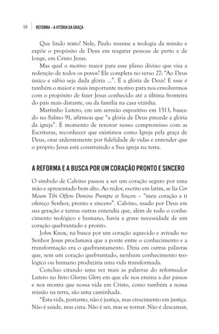 50

REFORMA – A VITÓRIA DA GRAÇA

Que lindo texto! Nele, Paulo resume a teologia da missão e
expõe o propósito de Deus em resgatar pessoas de perto e de
longe, em Cristo Jesus.
Mas qual o motivo maior para esse plano divino que visa a
redenção de todos os povos? Ele completa no verso 27: “Ao Deus
único e sábio seja dada glória ...”. É a glória de Deus! E esse é
também o maior e mais importante motivo para nos envolvermos
com o propósito de fazer Jesus conhecido até a última fronteira
do país mais distante, ou da família na casa vizinha. 
Martinho Lutero, em um sermão expositivo em 1513, baseado no Salmo 91, afirmou que “a glória de Deus precede a glória
da igreja”. É momento de renovar nosso compromisso com as
Escrituras, reconhecer que existimos como Igreja pela graça de
Deus, orar ardentemente por fidelidade de vidas e entender que
o próprio Jesus está construindo a Sua igreja na terra. 

A Reforma e a busca por um coração pronto e sincero
O símbolo de Calvino passou a ser um coração seguro por uma
mão e apresentado bem alto. Ao redor, escrito em latim, se lia Cor
Meum Tibi Offero Domine Prompte et Sincere – “meu coração a ti
ofereço Senhor, pronto e sincero”. Calvino, usado por Deus em
sua geração e tantas outras entendia que, além de todo o conhecimento teológico e humano, havia a grave necessidade de um
coração quebrantado e pronto.
John Knox, na busca por um coração aquecido e avivado no
Senhor Jesus proclamava que a ponte entre o conhecimento e a
transformação era o quebrantamento. Dizia em outras palavras
que, sem um coração quebrantado, nenhum conhecimento teológico ou humano produziria uma vida transformada. 
Concluo citando uma vez mais as palavras do reformador
Lutero no livro Gloryto Glory em que ele nos ensina a dar passos
e nos mostra que nossa vida em Cristo, como também a nossa
missão na terra, são uma caminhada.
“Esta vida, portanto, não é justiça, mas crescimento em justiça.
Não é saúde, mas cura. Não é ser, mas se tornar. Não é descansar,

 