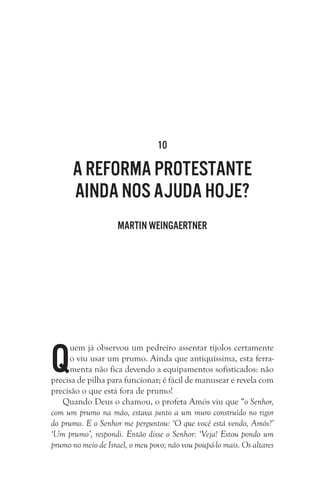 10

A Reforma Protestante
ainda nos ajuda hoje?
Martin Weingaertner

Q

uem já observou um pedreiro assentar tijolos certamente
o viu usar um prumo. Ainda que antiquíssima, esta ferramenta não fica devendo a equipamentos sofisticados: não
precisa de pilha para funcionar; é fácil de manusear e revela com
precisão o que está fora de prumo!
Quando Deus o chamou, o profeta Amós viu que “o Senhor,
com um prumo na mão, estava junto a um muro construído no rigor
do prumo. E o Senhor me perguntou: ‘O que você está vendo, Amós?’
‘Um prumo’, respondi. Então disse o Senhor: ‘Veja! Estou pondo um
prumo no meio de Israel, o meu povo; não vou poupá-lo mais. Os altares

 