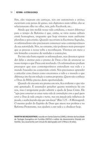 54

REFORMA – A VITÓRIA DA GRAÇA

Sim, eles viajavam em carroças, nós em automóveis e aviões;
escreviam com penas de ganso, nós digitamos num tablet; eles se
relacionavam olho no olho, nós, pelo Facebook; etc..
Ainda que isto molde nossa vida cotidiana, a maior diferença
para o tempo da Reforma é que, então, se vivia numa cultura
cristã homogênea, enquanto que hoje vivemos num ambiente
pluralista e pós-cristão. Quando recorriam às Escrituras Sagradas,
os reformadores não precisavam convencer seus contemporâneos
da sua autoridade. Nós, no entanto, não podemos mais pressupor
que as pessoas à nossa volta a reconheçam. Vivemos em meio a
um ferrenho concurso de verdades e convicções.
Por isto não basta repetir os reformadores, mas devemos aprender deles a atentar para o prumo de Deus a fim de anunciar ao
nosso tempo o que Deus está revelando. Os reformadores podiam
pressupor que seus contemporâneos entendiam sua vida e o
mundo baseados na cosmovisão cristã. Nós precisamos aprender
a articular com clareza como encaramos a vida e o mundo e que
diferença isto faz em relação a outras propostas. Quem não conhece
o Deus da Bíblia precisa desta oportunidade.
Quando ele encosta seu prumo em nós, fica evidente o que não
está aprumado. É assustador perceber quanta resistência há em
nós, mas é revigorante poder admitir a ajuda de Jesus Cristo. Ele
“agiu para consertar as coisas nesta vida de contradições com a qual quero
servir a Deus de todo coração e mente, mas sou puxado pela influência do
pecado, e acabo fazendo algo que não desejo” (Rm 7.25 – A Mensagem).
O mesmo poder do Espírito de Deus que atuou nos profetas e na
Reforma Protestante, nos ajudará a crer nele e a obedecer hoje.
MARTIN WEINGAERTNER, nascido em Santa Catarina (1949), é diretor da Faculdade
de Teologia Evangélica em Curitiba (FATEV) e editor do devocionário Orando em
Família. Seu casamento com Ursula foi abençoado com 5 filhos e 8 netos.

 