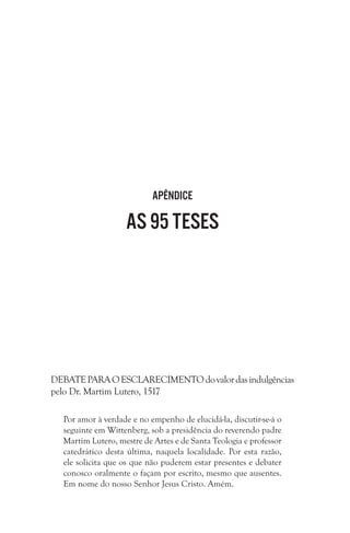 Apêndice

As 95 teses

DEBATE PARA O ESCLARECIMENTO do valor das indulgências
pelo Dr. Martim Lutero, 1517
 
Por amor à verdade e no empenho de elucidá-la, discutir-se-á o
seguinte em Wittenberg, sob a presidência do reverendo padre
Martim Lutero, mestre de Artes e de Santa Teologia e professor
catedrático desta última, naquela localidade. Por esta razão,
ele solicita que os que não puderem estar presentes e debater
conosco oralmente o façam por escrito, mesmo que ausentes.
Em nome do nosso Senhor Jesus Cristo. Amém.

 