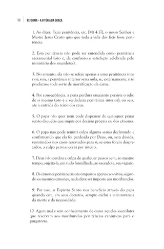 56

REFORMA – A VITÓRIA DA GRAÇA

1. Ao dizer: Fazei penitência, etc. [Mt 4.17], o nosso Senhor e
Mestre Jesus Cristo quis que toda a vida dos fiéis fosse penitência.
2. Esta penitência não pode ser entendida como penitência
sacramental (isto é, da confissão e satisfação celebrada pelo
ministério dos sacerdotes).
3. No entanto, ela não se refere apenas a uma penitência interior; sim, a penitência interior seria nula, se, externamente, não
produzisse toda sorte de mortificação da carne.
4. Por conseqüência, a pena perdura enquanto persiste o ódio
de si mesmo (isto é a verdadeira penitência interior), ou seja,
até a entrada do reino dos céus.
5. O papa não quer nem pode dispensar de quaisquer penas
senão daquelas que impôs por decisão própria ou dos cânones.
6. O papa não pode remitir culpa alguma senão declarando e
confirmando que ela foi perdoada por Deus, ou, sem dúvida,
remitindo-a nos casos reservados para si; se estes forem desprezados, a culpa permanecerá por inteiro.
7. Deus não perdoa a culpa de qualquer pessoa sem, ao mesmo
tempo, sujeitá-la, em tudo humilhada, ao sacerdote, seu vigário.
8. Os cânones penitenciais são impostos apenas aos vivos; segundo os mesmos cânones, nada deve ser imposto aos moribundos.
9. Por isso, o Espírito Santo nos beneficia através do papa
quando este, em seus decretos, sempre exclui a circunstância
da morte e da necessidade.
10. Agem mal e sem conhecimento de causa aqueles sacerdotes
que reservam aos moribundos penitências canônicas para o
purgatório.

 