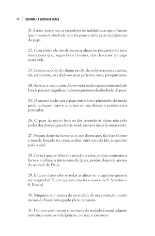 58

REFORMA – A VITÓRIA DA GRAÇA

21. Erram, portanto, os pregadores de indulgências que afirmam
que a pessoa é absolvida de toda pena e salva pelas indulgências
do papa.
22. Com efeito, ele não dispensa as almas no purgatório de uma
única pena que, segundo os cânones, elas deveriam ter pago
nesta vida.
23. Se é que se pode dar algum perdão de todas as penas a alguém,
ele, certamente, só é dado aos mais perfeitos, isto é, pouquíssimos.
24. Por isso, a maior parte do povo está sendo necessariamente ludibriada por essa magnífica e indistinta promessa de absolvição da pena.
25. O mesmo poder que o papa tem sobre o purgatório de modo
geral, qualquer bispo e cura tem em sua diocese e paróquia em
particular.
26. O papa faz muito bem ao dar remissão às almas não pelo
poder das chaves (que ele não tem), mas por meio de intercessão.
27. Pregam doutrina humana os que dizem que, tão logo tilintar
a moeda lançada na caixa, a alma sairá voando [do purgatório
para o céu].
28. Certo é que, ao tilintar a moeda na caixa, podem aumentar o
lucro e a cobiça; a intercessão da Igreja, porém, depende apenas
da vontade de Deus.
29. E quem é que sabe se todas as almas no purgatório querem
ser resgatadas? Dizem que este não foi o caso com S. Severino e
S. Pascoal.
30. Ninguém tem certeza da veracidade de sua contrição, muito
menos de haver conseguido plena remissão.
31. Tão raro como quem é penitente de verdade é quem adquire
autenticamente as indulgências, ou seja, é raríssimo.

 