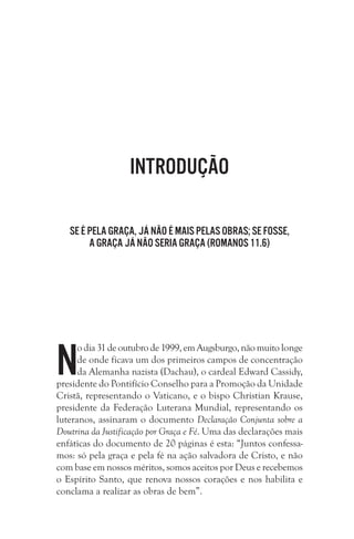 Introdução
Se é pela graça, já não é mais pelas obras; se fosse, 
a graça já não seria graça (Romanos 11.6)

N

o dia 31 de outubro de 1999, em Augsburgo, não muito longe
de onde ficava um dos primeiros campos de concentração
da Alemanha nazista (Dachau), o cardeal Edward Cassidy,
presidente do Pontifício Conselho para a Promoção da Unidade
Cristã, representando o Vaticano, e o bispo Christian Krause,
presidente da Federação Luterana Mundial, representando os
luteranos, assinaram o documento Declaração Conjunta sobre a
Doutrina da Justificação por Graça e Fé. Uma das declarações mais
enfáticas do documento de 20 páginas é esta: “Juntos confessamos: só pela graça e pela fé na ação salvadora de Cristo, e não
com base em nossos méritos, somos aceitos por Deus e recebemos
o Espírito Santo, que renova nossos corações e nos habilita e
conclama a realizar as obras de bem”.

 