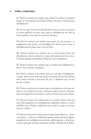 60

REFORMA – A VITÓRIA DA GRAÇA

43. Deve-se ensinar aos cristãos que, dando ao pobre ou emprestando ao necessitado, procedem melhor do que se comprassem
indulgências.
44. Ocorre que através da obra de amor cresce o amor e a pessoa
se torna melhor, ao passo que com as indulgências ela não se
torna melhor, mas apenas mais livre da pena.
45. Deve-se ensinar aos cristãos que quem vê um carente e o
negligencia para gastar com indulgências obtém para si não as
indulgências do papa, mas a ira de Deus.
46. Deve-se ensinar aos cristãos que, se não tiverem bens em
abundância, devem conservar o que é necessário para sua casa e
de forma alguma desperdiçar dinheiro com indulgência.
47. Deve-se ensinar aos cristãos que a compra de indulgências é
livre e não constitui obrigação.
48. Deve-se ensinar aos cristãos que, ao conceder indulgências,
o papa, assim como mais necessita, da mesma forma mais deseja
uma oração devota a seu favor do que o dinheiro que se está
pronto a pagar.
49. Deve-se ensinar aos cristãos que as indulgências do papa são
úteis se não depositam sua confiança nelas, porém, extremamente prejudiciais se perdem o temor de Deus por causa delas.
50. Deve-se ensinar aos cristãos que, se o papa soubesse das exações dos pregadores de indulgências, preferiria reduzir a cinzas
a Basílica de S. Pedro a edificá-la com a pele, a carne e os ossos
de suas ovelhas.
51. Deve-se ensinar aos cristãos que o papa estaria disposto – como
é seu dever – a dar do seu dinheiro àqueles muitos de quem alguns
pregadores de indulgências extraem ardilosamente o dinheiro,
mesmo que para isto fosse necessário vender a Basílica de S. Pedro.

 